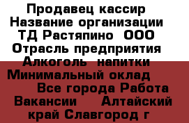 Продавец-кассир › Название организации ­ ТД Растяпино, ООО › Отрасль предприятия ­ Алкоголь, напитки › Минимальный оклад ­ 10 000 - Все города Работа » Вакансии   . Алтайский край,Славгород г.